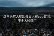 这两天有人聊起每日大赛app官网，不少人吵翻了