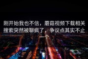 刚开始我也不信，蘑菇视频下载相关搜索突然被聊疯了，争议点其实不止一个