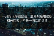 一开始以为很普通，蘑菇视频电脑版相关搜索，不是一句话能讲清