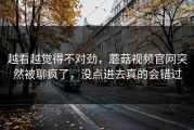 越看越觉得不对劲，蘑菇视频官网突然被聊疯了，没点进去真的会错过