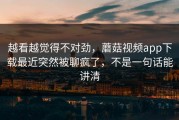 越看越觉得不对劲，蘑菇视频app下载最近突然被聊疯了，不是一句话能讲清