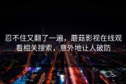 忍不住又翻了一遍，蘑菇影视在线观看相关搜索，意外地让人破防
