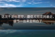 这次不是标题党，蘑菇视频官网最近，细节一出来全明白了