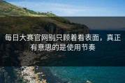 每日大赛官网别只顾着看表面，真正有意思的是使用节奏
