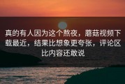 真的有人因为这个熬夜，蘑菇视频下载最近，结果比想象更夸张，评论区比内容还敢说