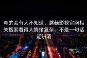 真的会有人不知道，蘑菇影视官网相关搜索看得人情绪复杂，不是一句话能讲清