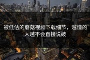 被低估的蘑菇视频下载细节，越懂的人越不会直接说破