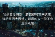 我是真没想到，蘑菇视频官网这事，背后原因太微妙，知道的人一般不会直接点破