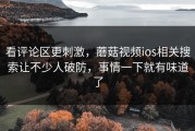 看评论区更刺激，蘑菇视频ios相关搜索让不少人破防，事情一下就有味道了