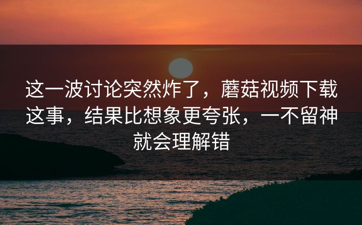 这一波讨论突然炸了，蘑菇视频下载这事，结果比想象更夸张，一不留神就会理解错
