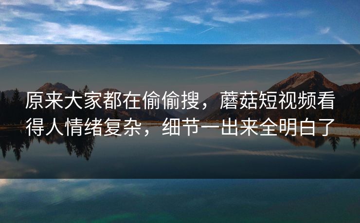 原来大家都在偷偷搜，蘑菇短视频看得人情绪复杂，细节一出来全明白了