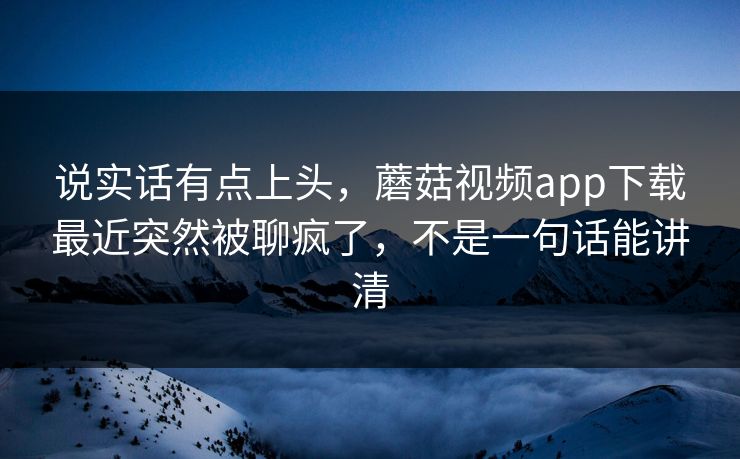 说实话有点上头，蘑菇视频app下载最近突然被聊疯了，不是一句话能讲清
