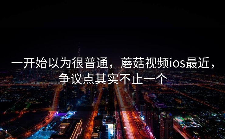 一开始以为很普通，蘑菇视频ios最近，争议点其实不止一个