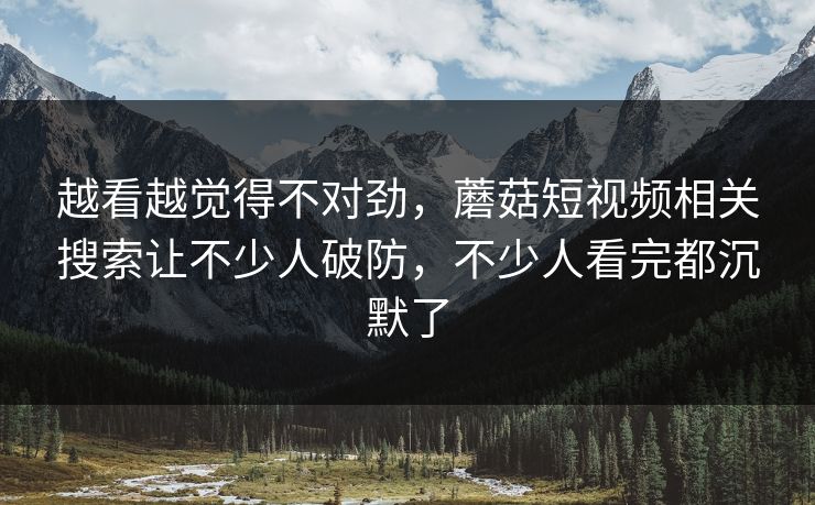 越看越觉得不对劲，蘑菇短视频相关搜索让不少人破防，不少人看完都沉默了