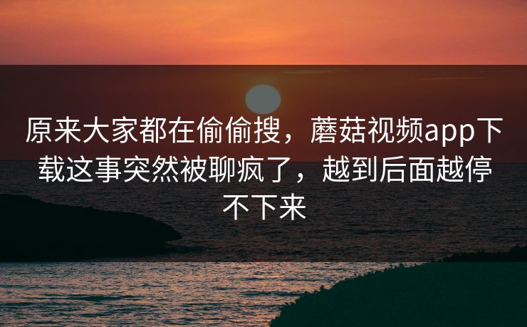 原来大家都在偷偷搜，蘑菇视频app下载这事突然被聊疯了，越到后面越停不下来