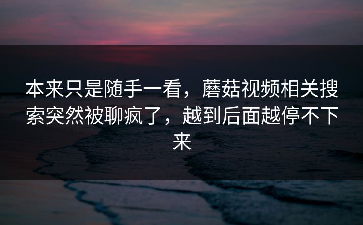 本来只是随手一看，蘑菇视频相关搜索突然被聊疯了，越到后面越停不下来