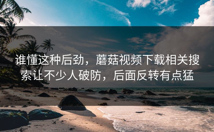 谁懂这种后劲，蘑菇视频下载相关搜索让不少人破防，后面反转有点猛