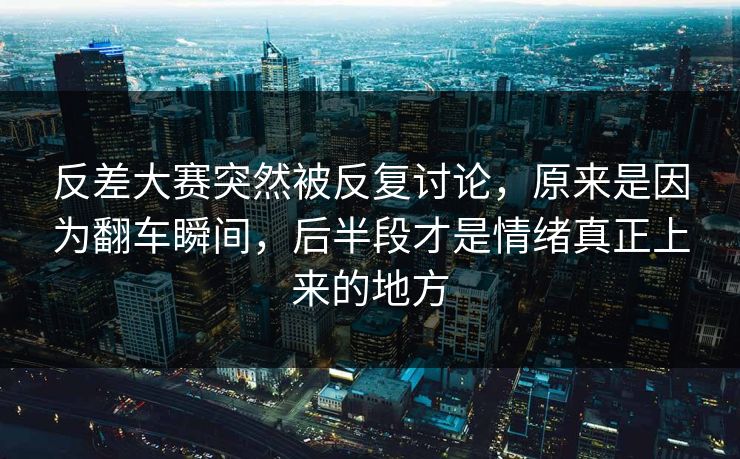 反差大赛突然被反复讨论，原来是因为翻车瞬间，后半段才是情绪真正上来的地方