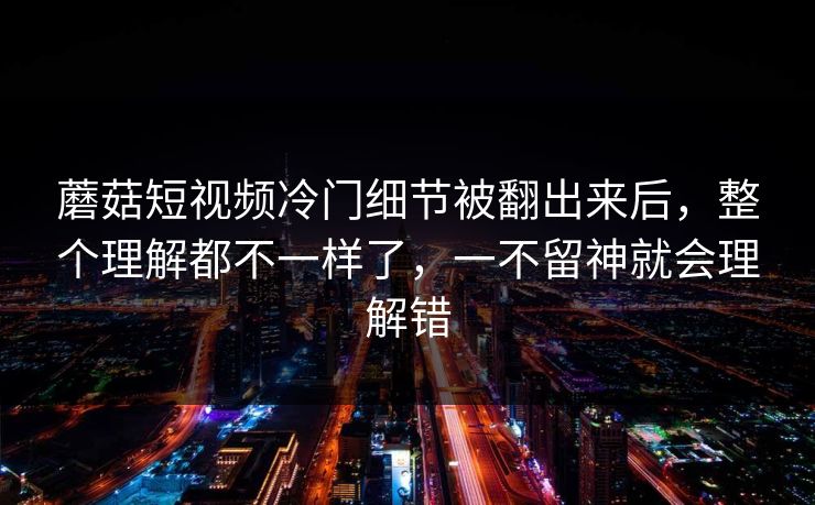 蘑菇短视频冷门细节被翻出来后，整个理解都不一样了，一不留神就会理解错
