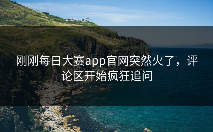 刚刚每日大赛app官网突然火了，评论区开始疯狂追问