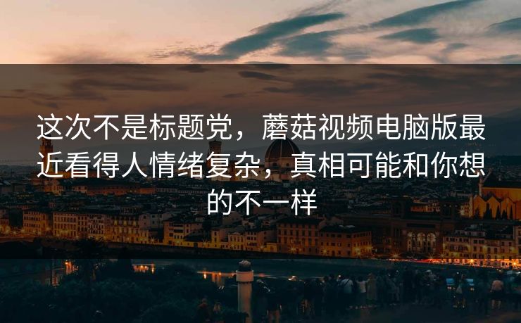 这次不是标题党，蘑菇视频电脑版最近看得人情绪复杂，真相可能和你想的不一样