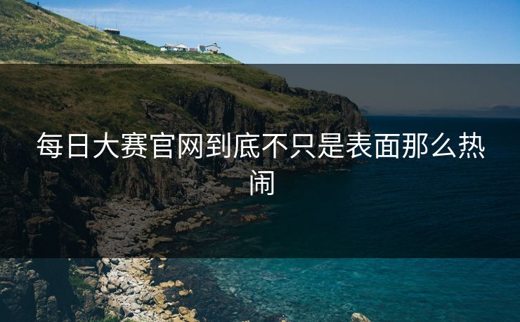 每日大赛官网到底不只是表面那么热闹