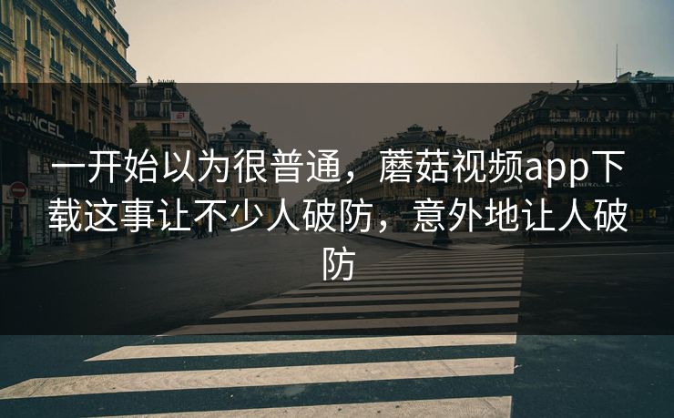 一开始以为很普通，蘑菇视频app下载这事让不少人破防，意外地让人破防