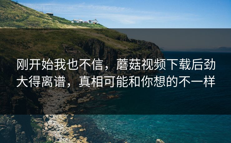 刚开始我也不信，蘑菇视频下载后劲大得离谱，真相可能和你想的不一样