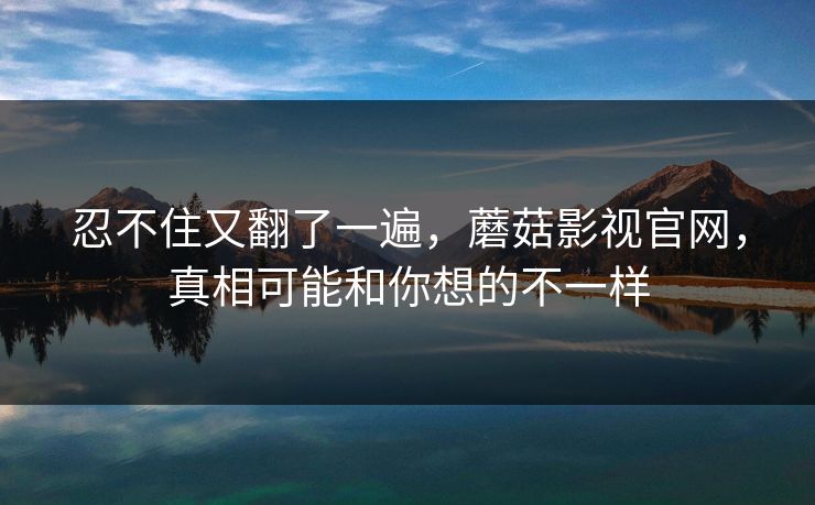 忍不住又翻了一遍，蘑菇影视官网，真相可能和你想的不一样