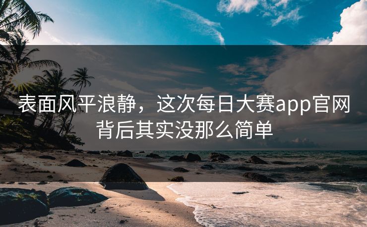 表面风平浪静，这次每日大赛app官网背后其实没那么简单