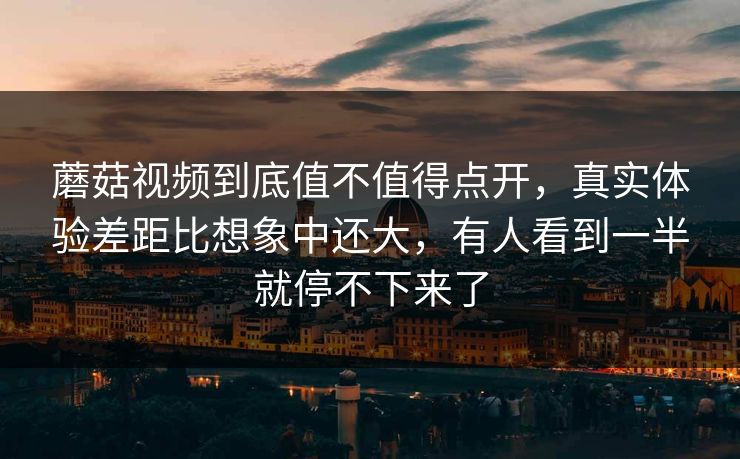蘑菇视频到底值不值得点开，真实体验差距比想象中还大，有人看到一半就停不下来了