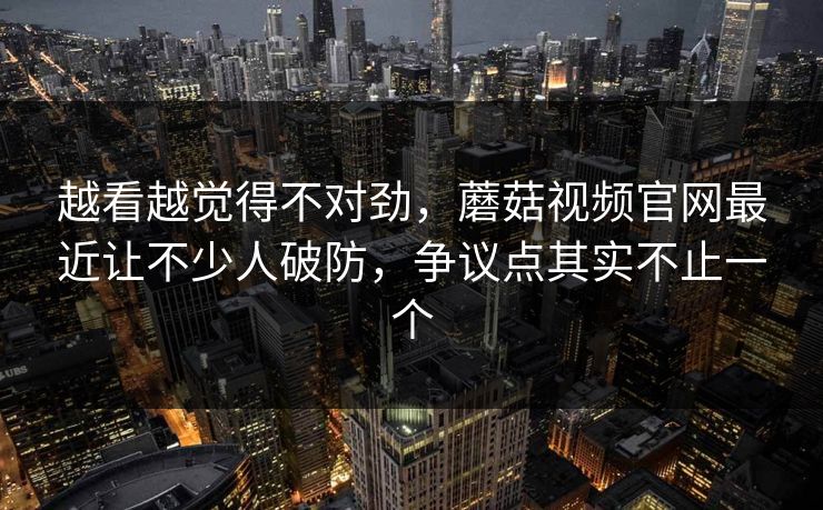 越看越觉得不对劲，蘑菇视频官网最近让不少人破防，争议点其实不止一个