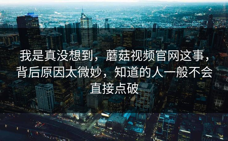 我是真没想到，蘑菇视频官网这事，背后原因太微妙，知道的人一般不会直接点破