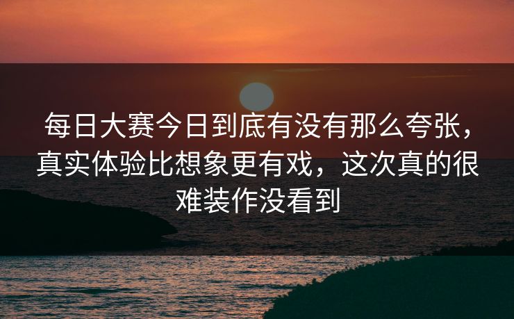 每日大赛今日到底有没有那么夸张，真实体验比想象更有戏，这次真的很难装作没看到