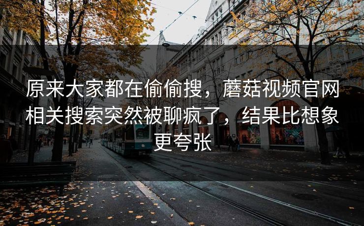 原来大家都在偷偷搜，蘑菇视频官网相关搜索突然被聊疯了，结果比想象更夸张