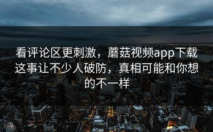 看评论区更刺激，蘑菇视频app下载这事让不少人破防，真相可能和你想的不一样