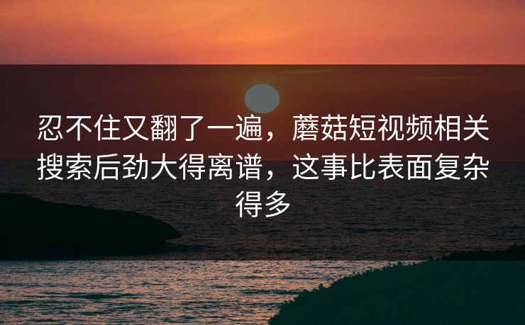 忍不住又翻了一遍，蘑菇短视频相关搜索后劲大得离谱，这事比表面复杂得多