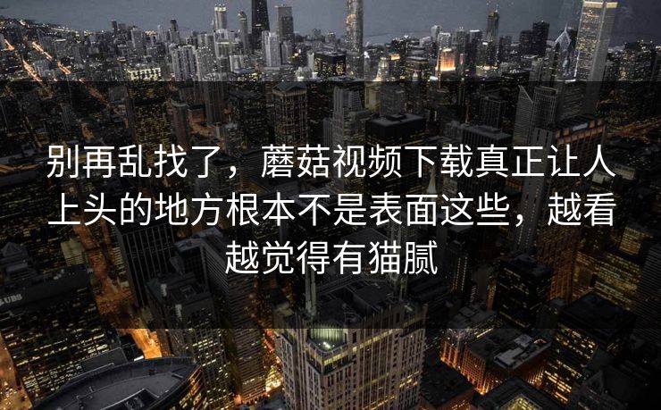 别再乱找了，蘑菇视频下载真正让人上头的地方根本不是表面这些，越看越觉得有猫腻
