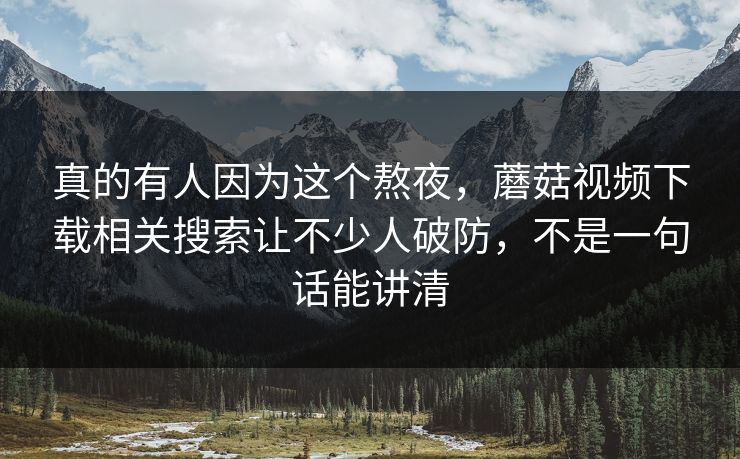 真的有人因为这个熬夜，蘑菇视频下载相关搜索让不少人破防，不是一句话能讲清