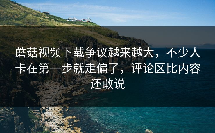 蘑菇视频下载争议越来越大，不少人卡在第一步就走偏了，评论区比内容还敢说