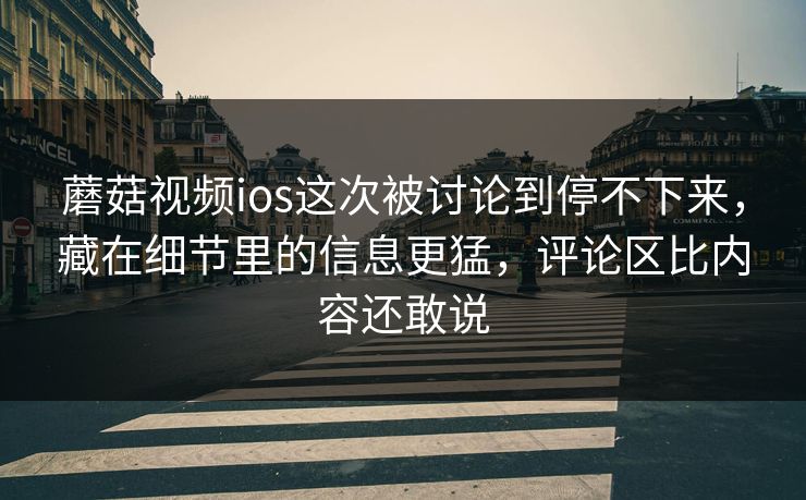 蘑菇视频ios这次被讨论到停不下来，藏在细节里的信息更猛，评论区比内容还敢说