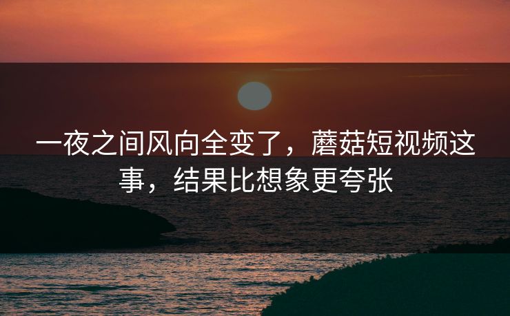一夜之间风向全变了，蘑菇短视频这事，结果比想象更夸张