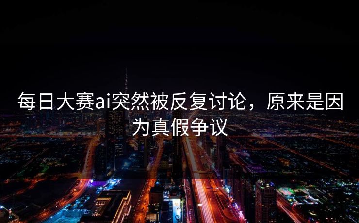 每日大赛ai突然被反复讨论，原来是因为真假争议