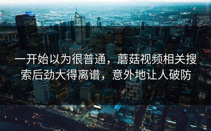 一开始以为很普通，蘑菇视频相关搜索后劲大得离谱，意外地让人破防
