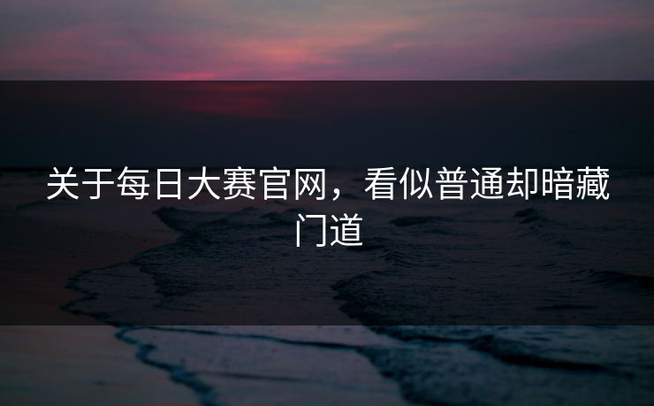 关于每日大赛官网，看似普通却暗藏门道