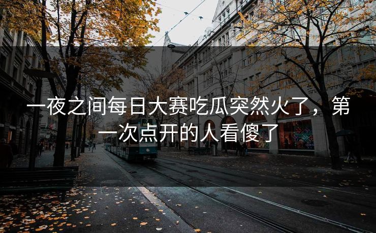 一夜之间每日大赛吃瓜突然火了，第一次点开的人看傻了