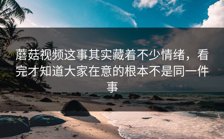 蘑菇视频这事其实藏着不少情绪，看完才知道大家在意的根本不是同一件事