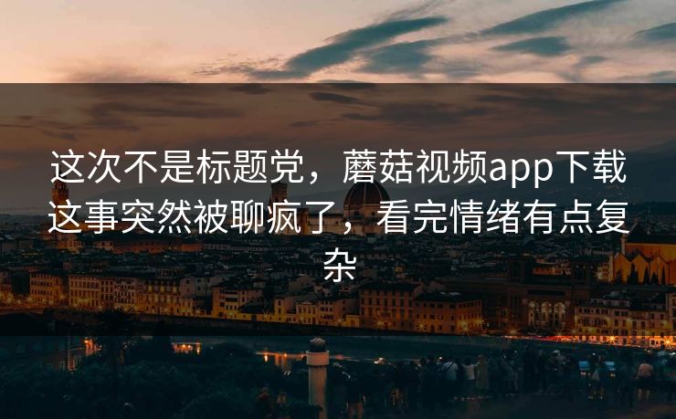 这次不是标题党，蘑菇视频app下载这事突然被聊疯了，看完情绪有点复杂