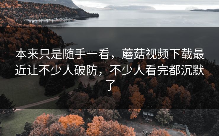本来只是随手一看，蘑菇视频下载最近让不少人破防，不少人看完都沉默了