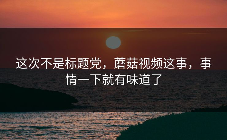 这次不是标题党，蘑菇视频这事，事情一下就有味道了